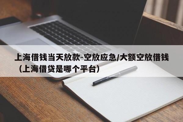 上海借钱当天放款-空放应急/大额空放借钱（上海借贷是哪个平台）