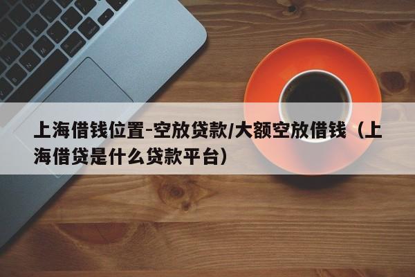 上海借钱位置-空放贷款/大额空放借钱（上海借贷是什么贷款平台）