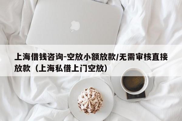 上海借钱咨询-空放小额放款/无需审核直接放款（上海私借上门空放）