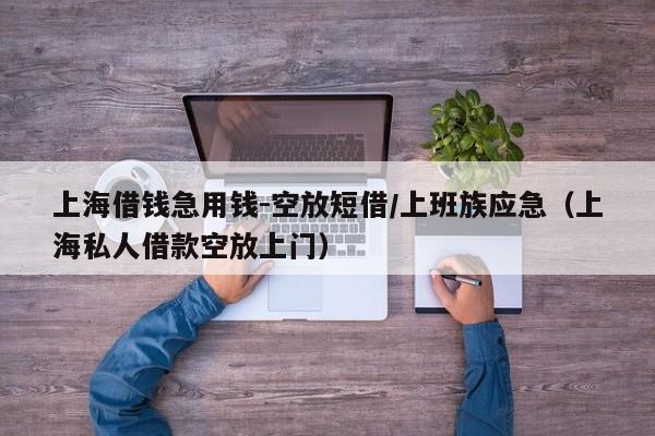 上海借钱急用钱-空放短借/上班族应急（上海私人借款空放上门）