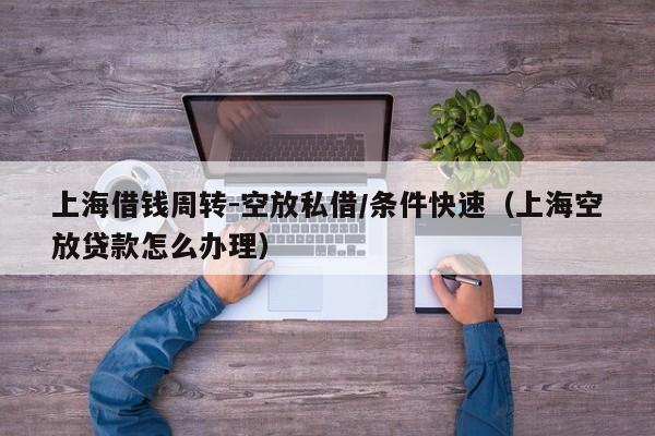 上海借钱周转-空放私借/条件快速（上海空放贷款怎么办理）