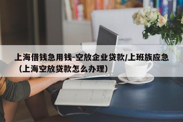 上海借钱急用钱-空放企业贷款/上班族应急（上海空放贷款怎么办理）